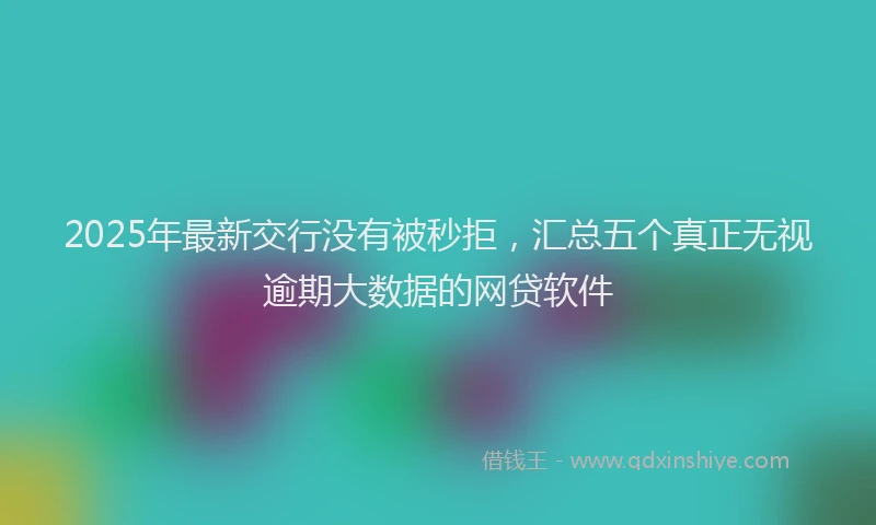 2025年最新交行没有被秒拒，汇总五个真正无视逾期大数据的网贷软件