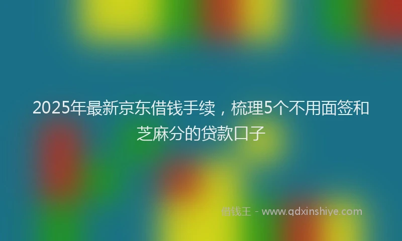 2025年最新京东借钱手续，梳理5个不用面签和芝麻分的贷款口子