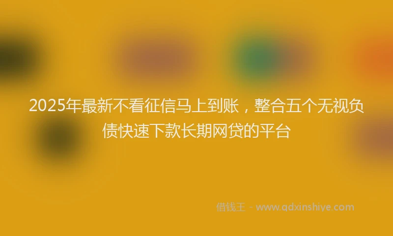 2025年最新不看征信马上到账，整合五个无视负债快速下款长期网贷的平台