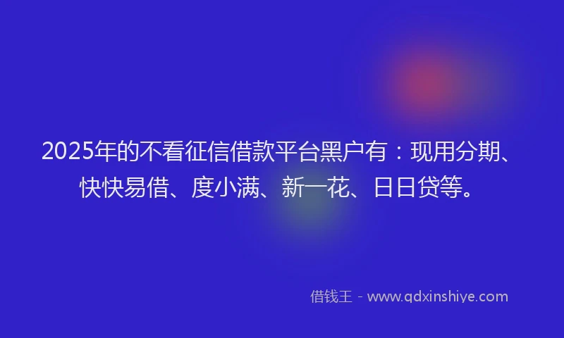 2025年的不看征信借款平台黑户有：现用分期、快快易借、度小满、新一花、日日贷等。
