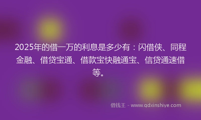 2025年的借一万的利息是多少有：闪借侠、同程金融、借贷宝通、借款宝快融通宝、信贷通速借等。