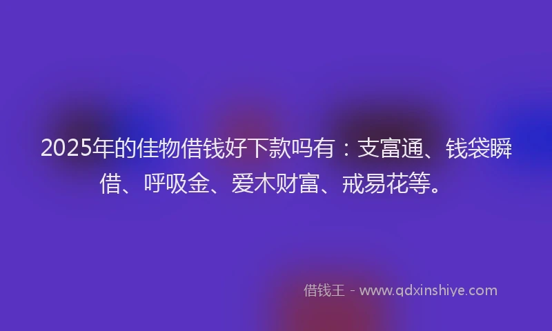 2025年的佳物借钱好下款吗有：支富通、钱袋瞬借、呼吸金、爱木财富、戒易花等。