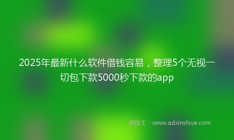 2025年最新什么软件借钱容易，整理5个无视一切包下款5000秒下款的app