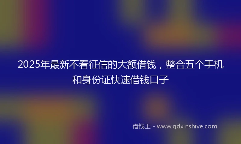 2025年最新不看征信的大额借钱，整合五个手机和身份证快速借钱口子
