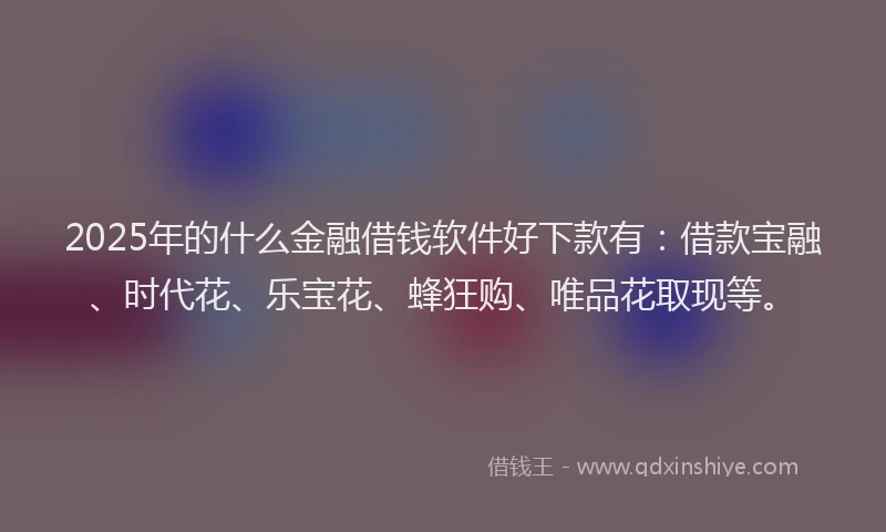 2025年的什么金融借钱软件好下款有：借款宝融、时代花、乐宝花、蜂狂购、唯品花取现等。