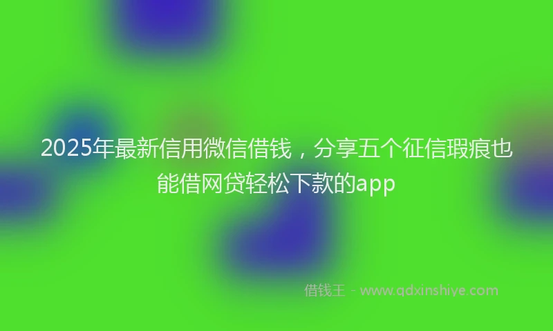 2025年最新信用微信借钱，分享五个征信瑕疵也能借网贷轻松下款的app