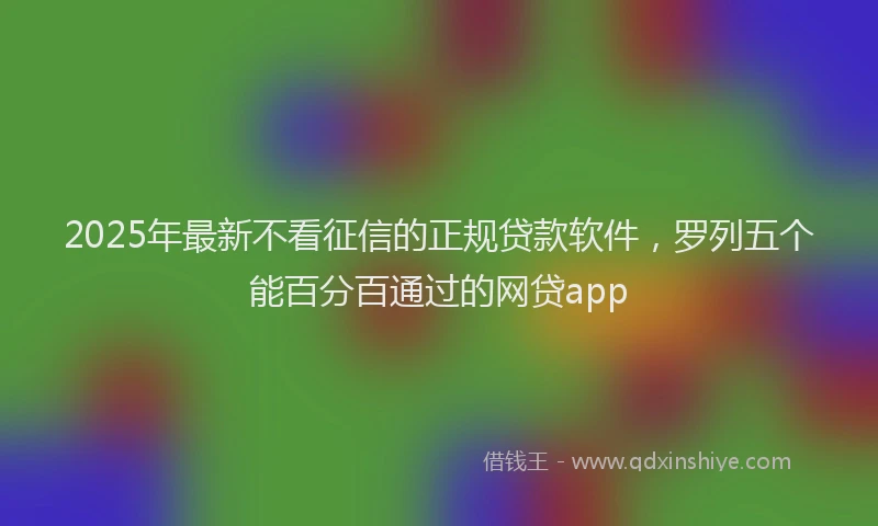 2025年最新不看征信的正规贷款软件，罗列五个能百分百通过的网贷app