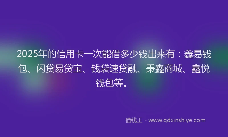 2025年的信用卡一次能借多少钱出来有：鑫易钱包、闪贷易贷宝、钱袋速贷融、秉鑫商城、鑫悦钱包等。