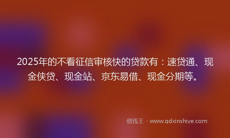 2025年的不看征信审核快的贷款有：速贷通、现金侠贷、现金站、京东易借、现金分期等。