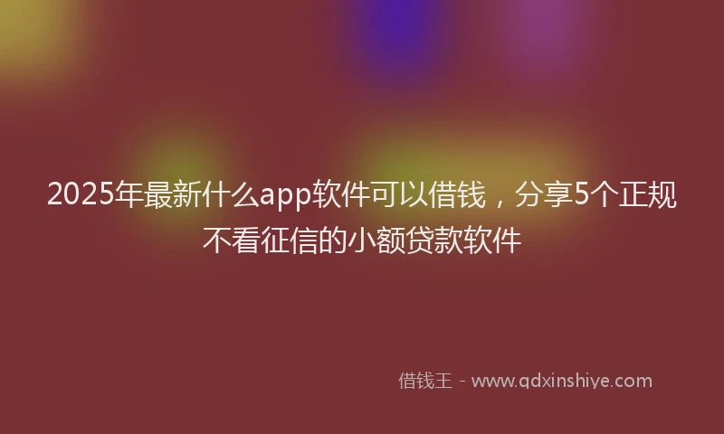 2025年最新什么app软件可以借钱，分享5个正规不看征信的小额贷款软件