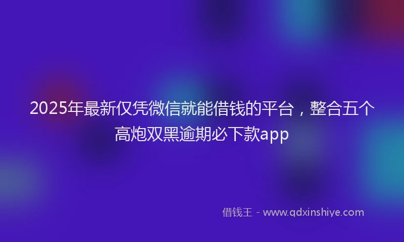 2025年最新仅凭微信就能借钱的平台，整合五个高炮双黑逾期必下款app