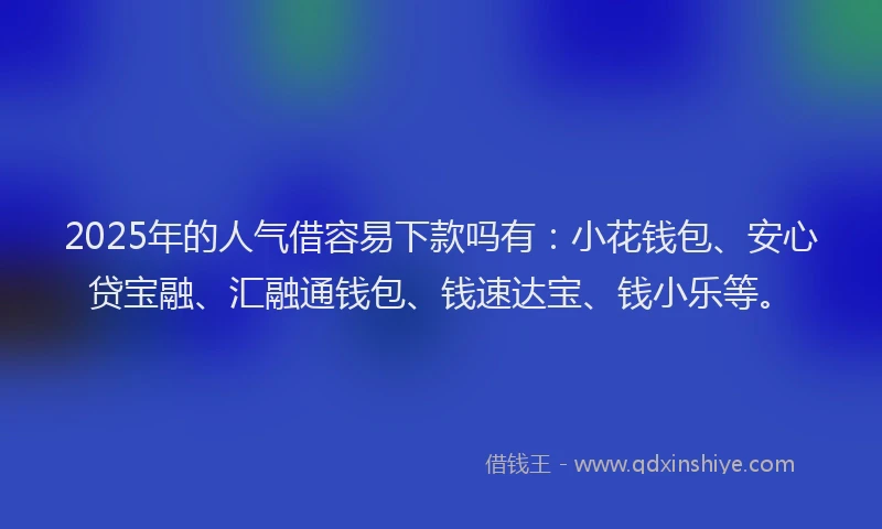 2025年的人气借容易下款吗有：小花钱包、安心贷宝融、汇融通钱包、钱速达宝、钱小乐等。