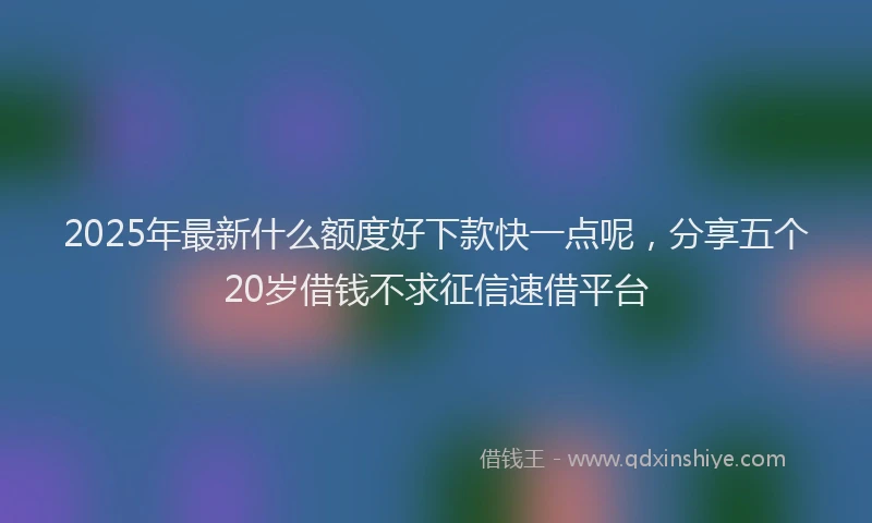 2025年最新什么额度好下款快一点呢，分享五个20岁借钱不求征信速借平台
