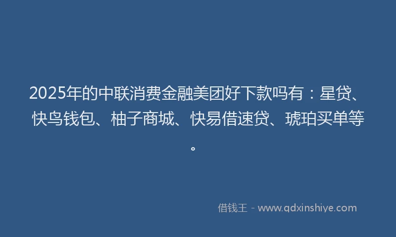 2025年的中联消费金融美团好下款吗有：星贷、快鸟钱包、柚子商城、快易借速贷、琥珀买单等。