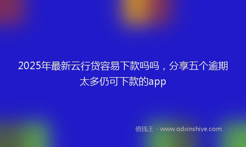 2025年最新云行贷容易下款吗吗，分享五个逾期太多仍可下款的app