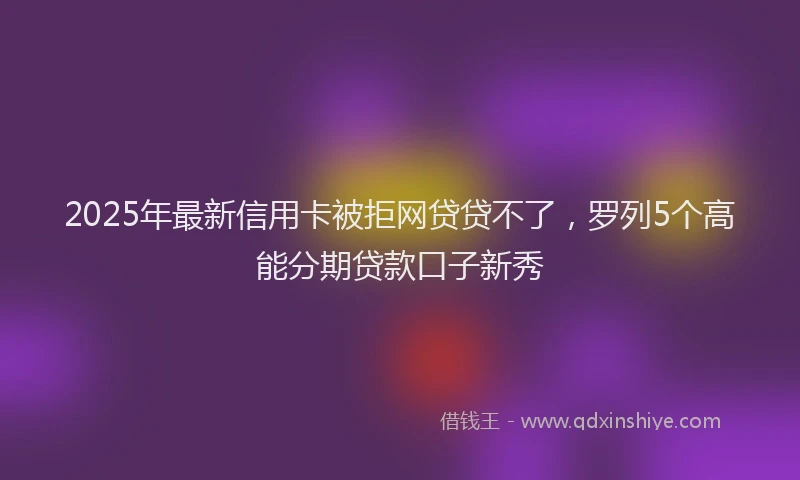 2025年最新信用卡被拒网贷贷不了，罗列5个高能分期贷款口子新秀