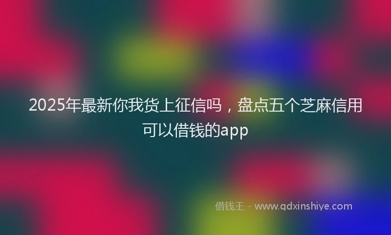 2025年最新你我货上征信吗，盘点五个芝麻信用可以借钱的app