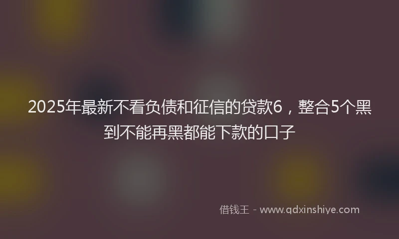 2025年最新不看负债和征信的贷款6，整合5个黑到不能再黑都能下款的口子