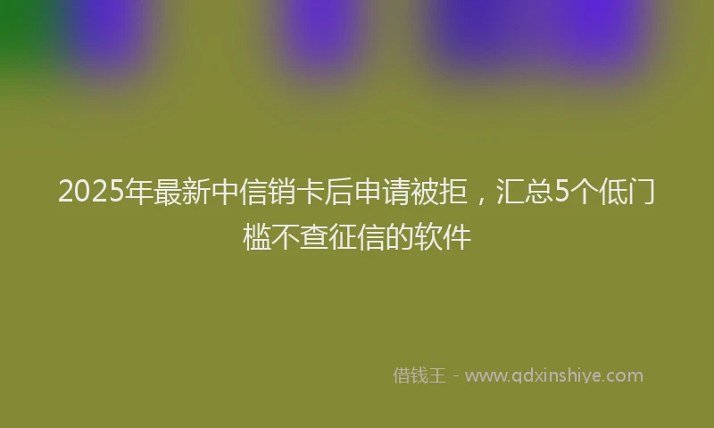 2025年最新中信销卡后申请被拒，汇总5个低门槛不查征信的软件