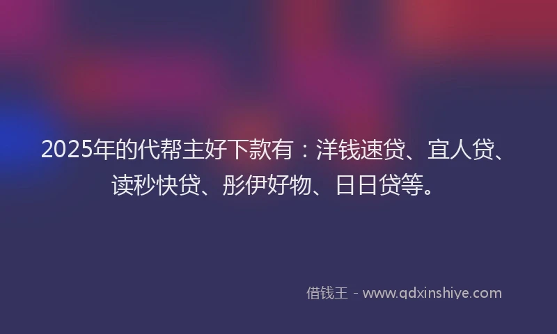 2025年的代帮主好下款有：洋钱速贷、宜人贷、读秒快贷、彤伊好物、日日贷等。