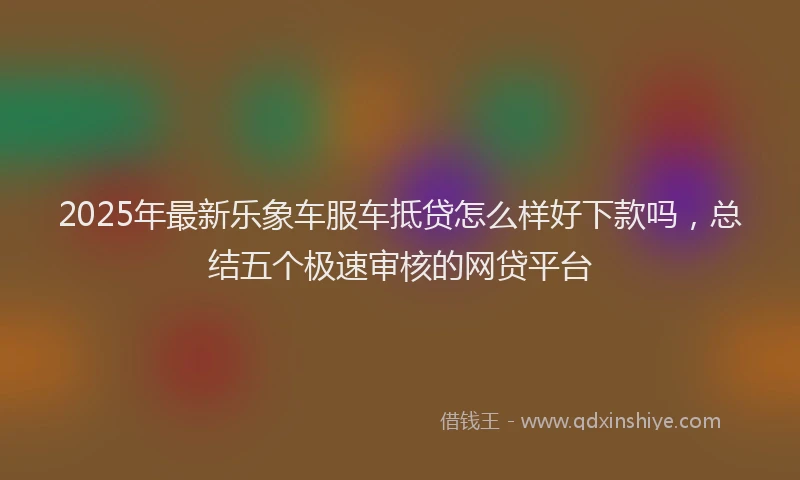 2025年最新乐象车服车抵贷怎么样好下款吗，总结五个极速审核的网贷平台