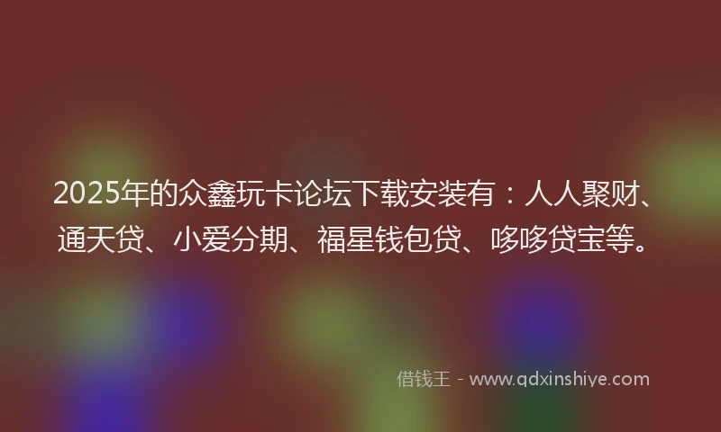 2025年的众鑫玩卡论坛下载安装有：人人聚财、通天贷、小爱分期、福星钱包贷、哆哆贷宝等。