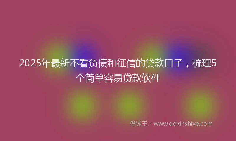 2025年最新不看负债和征信的贷款口子，梳理5个简单容易贷款软件