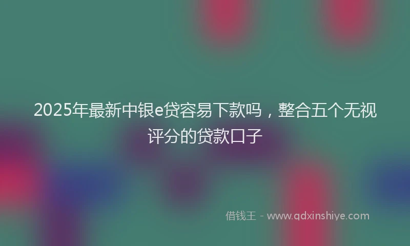 2025年最新中银e贷容易下款吗，整合五个无视评分的贷款口子