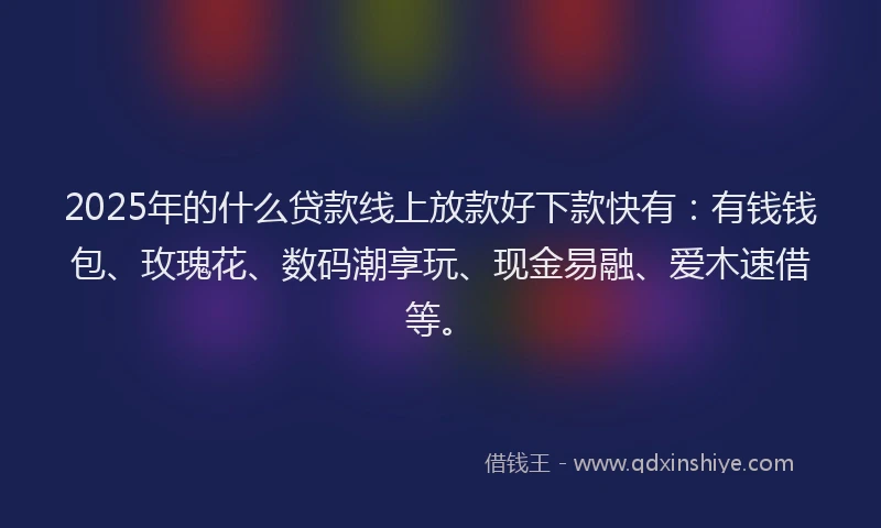 2025年的什么贷款线上放款好下款快有：有钱钱包、玫瑰花、数码潮享玩、现金易融、爱木速借等。