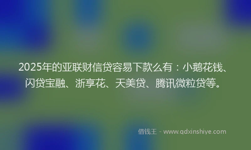 2025年的亚联财信贷容易下款么有：小鹅花钱、闪贷宝融、浙享花、天美贷、腾讯微粒贷等。