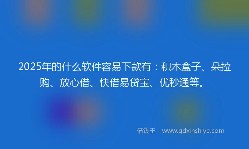 2025年的什么软件容易下款有：积木盒子、朵拉购、放心借、快借易贷宝、优秒通等。