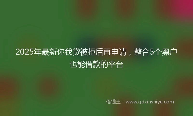 2025年最新你我贷被拒后再申请，整合5个黑户也能借款的平台