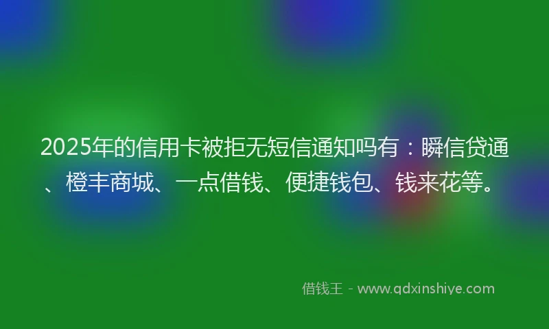 2025年的信用卡被拒无短信通知吗有：瞬信贷通、橙丰商城、一点借钱、便捷钱包、钱来花等。