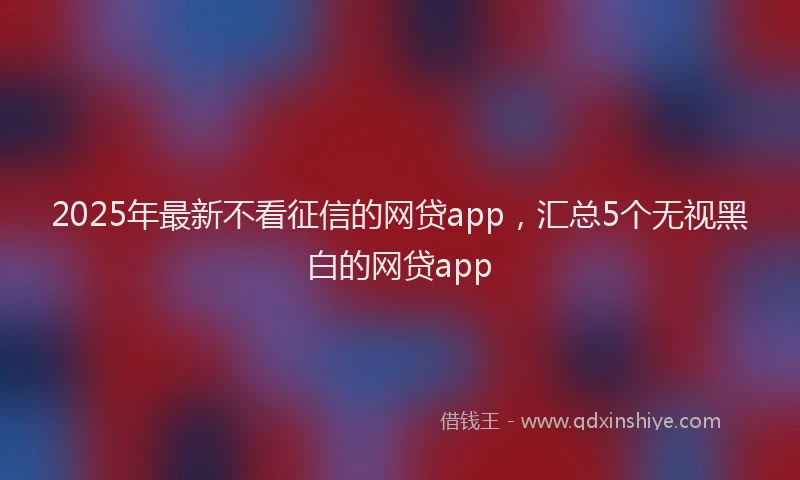 2025年最新不看征信的网贷app，汇总5个无视黑白的网贷app