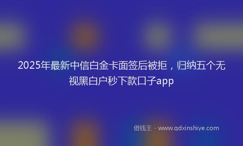 2025年最新中信白金卡面签后被拒，归纳五个无视黑白户秒下款口子app