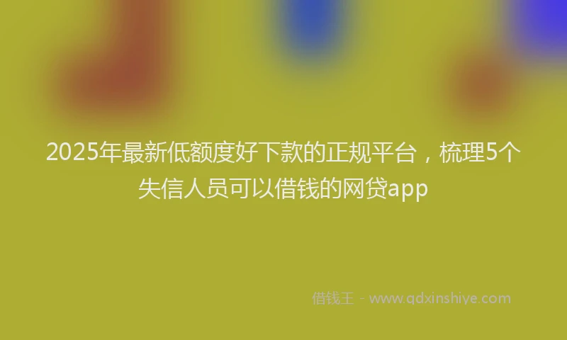 2025年最新低额度好下款的正规平台，梳理5个失信人员可以借钱的网贷app