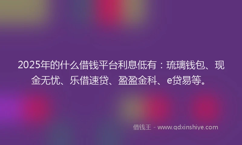 2025年的什么借钱平台利息低有：琉璃钱包、现金无忧、乐借速贷、盈盈金科、e贷易等。
