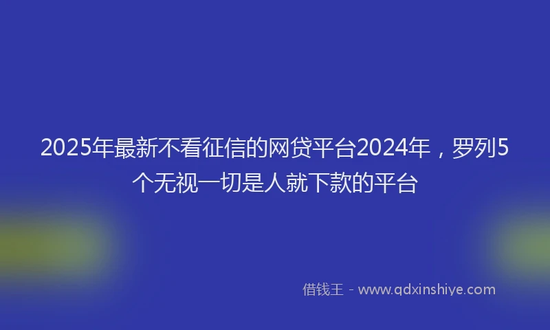 2025年最新不看征信的网贷平台2024年，罗列5个无视一切是人就下款的平台