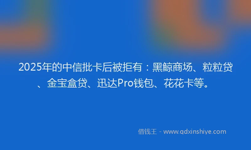 2025年的中信批卡后被拒有：黑鲸商场、粒粒贷、金宝盒贷、迅达Pro钱包、花花卡等。