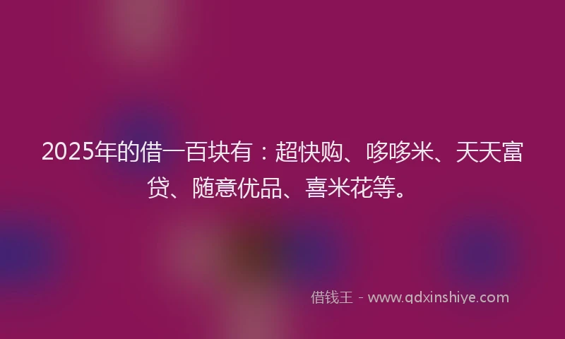2025年的借一百块有：超快购、哆哆米、天天富贷、随意优品、喜米花等。