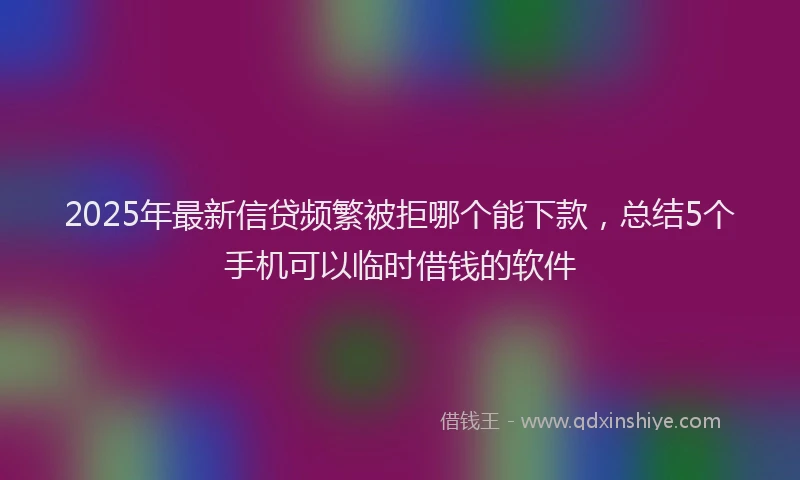 2025年最新信贷频繁被拒哪个能下款，总结5个手机可以临时借钱的软件