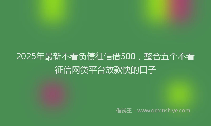 2025年最新不看负债征信借500，整合五个不看征信网贷平台放款快的口子