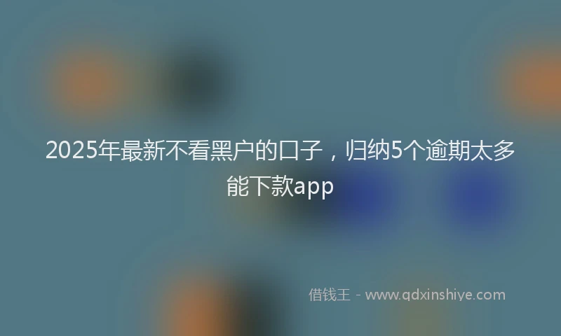 2025年最新不看黑户的口子，归纳5个逾期太多能下款app