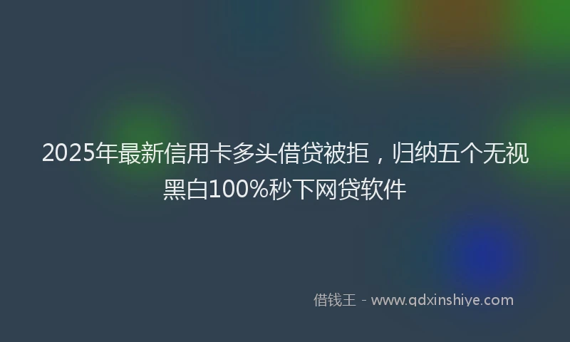 2025年最新信用卡多头借贷被拒，归纳五个无视黑白100%秒下网贷软件