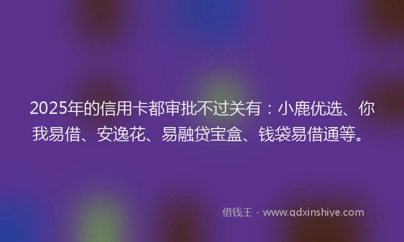 2025年的信用卡都审批不过关有：小鹿优选、你我易借、安逸花、易融贷宝盒、钱袋易借通等。
