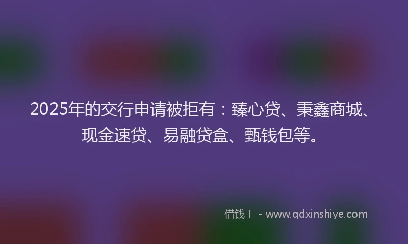 2025年的交行申请被拒有：臻心贷、秉鑫商城、现金速贷、易融贷盒、甄钱包等。