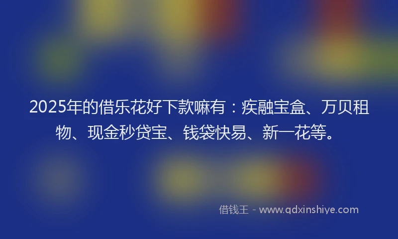 2025年的借乐花好下款嘛有：疾融宝盒、万贝租物、现金秒贷宝、钱袋快易、新一花等。