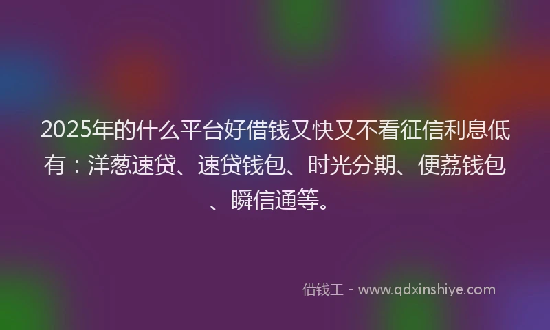 2025年的什么平台好借钱又快又不看征信利息低有：洋葱速贷、速贷钱包、时光分期、便荔钱包、瞬信通等。