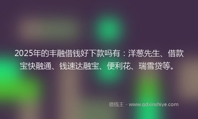 2025年的丰融借钱好下款吗有：洋葱先生、借款宝快融通、钱速达融宝、便利花、瑞雪贷等。