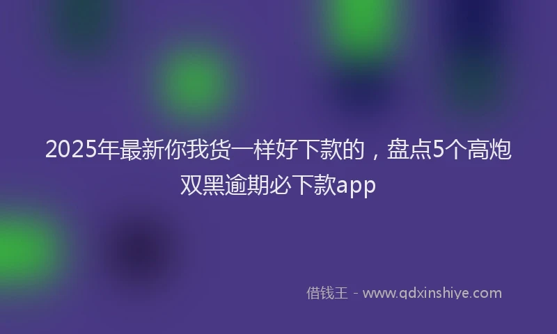 2025年最新你我货一样好下款的，盘点5个高炮双黑逾期必下款app